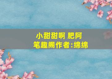 小甜甜啊 肥阿 笔趣阁作者:绵绵